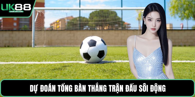 Dự đoán tổng bàn thắng trận đấu sôi động